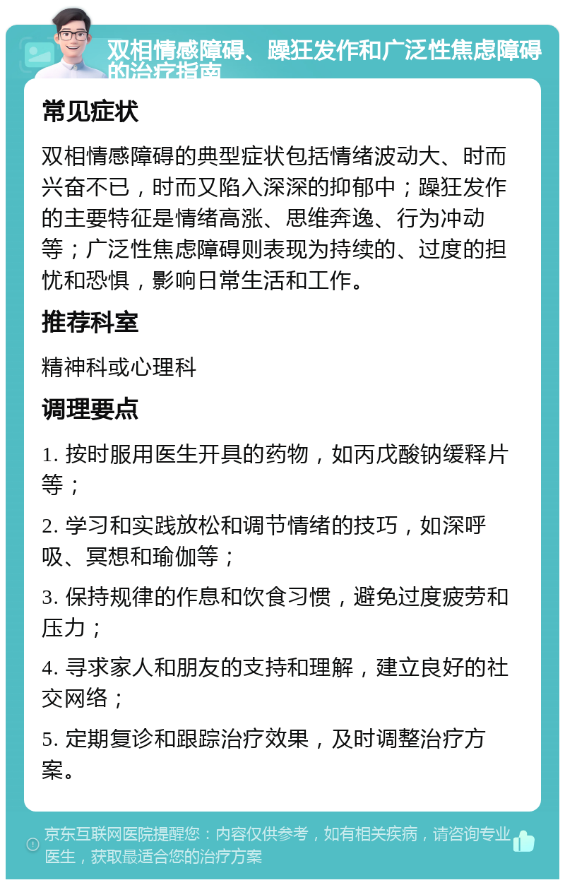 双相情感障碍、躁狂发作和广泛性焦虑障碍的治疗指南 常见症状 双相情感障碍的典型症状包括情绪波动大、时而兴奋不已，时而又陷入深深的抑郁中；躁狂发作的主要特征是情绪高涨、思维奔逸、行为冲动等；广泛性焦虑障碍则表现为持续的、过度的担忧和恐惧，影响日常生活和工作。 推荐科室 精神科或心理科 调理要点 1. 按时服用医生开具的药物，如丙戊酸钠缓释片等； 2. 学习和实践放松和调节情绪的技巧，如深呼吸、冥想和瑜伽等； 3. 保持规律的作息和饮食习惯，避免过度疲劳和压力； 4. 寻求家人和朋友的支持和理解，建立良好的社交网络； 5. 定期复诊和跟踪治疗效果，及时调整治疗方案。