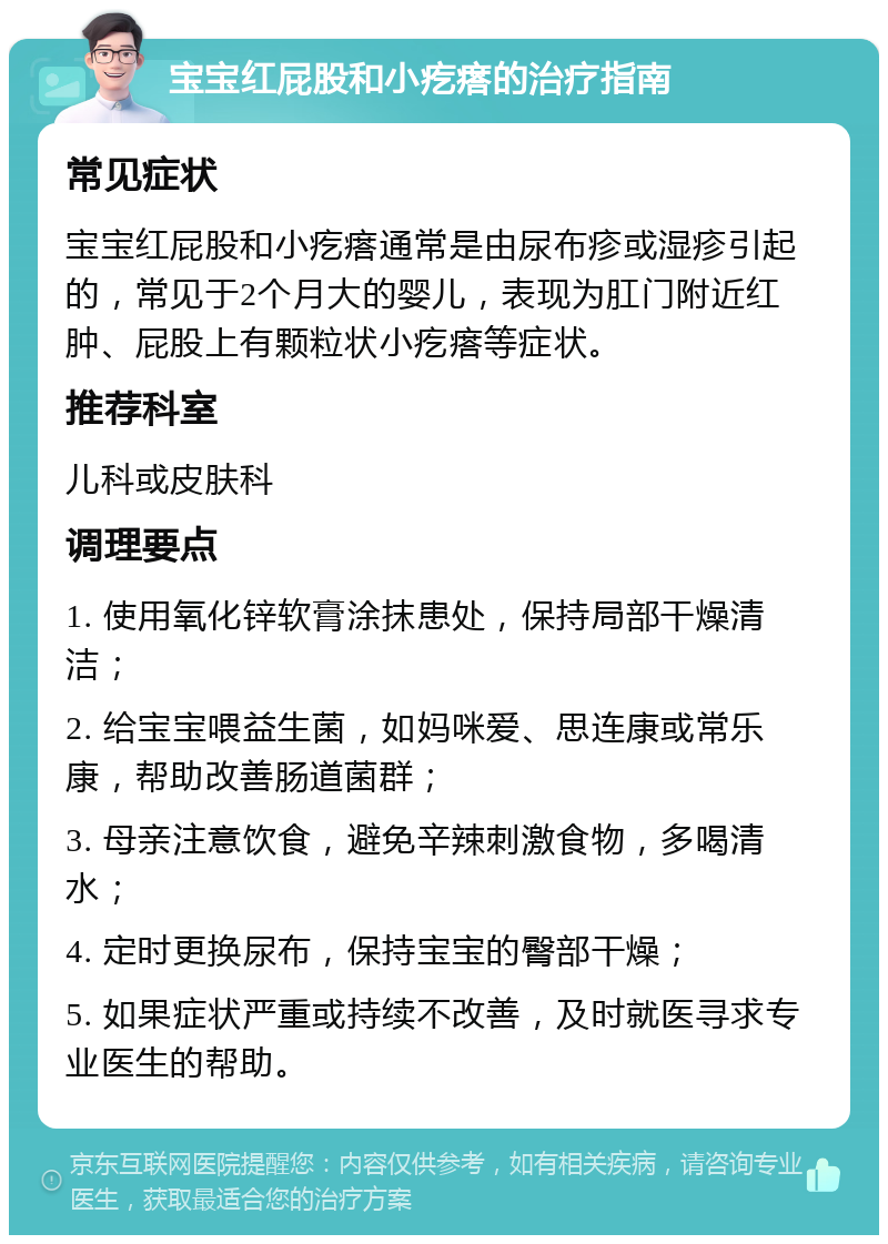 宝宝红屁股和小疙瘩的治疗指南 常见症状 宝宝红屁股和小疙瘩通常是由尿布疹或湿疹引起的，常见于2个月大的婴儿，表现为肛门附近红肿、屁股上有颗粒状小疙瘩等症状。 推荐科室 儿科或皮肤科 调理要点 1. 使用氧化锌软膏涂抹患处，保持局部干燥清洁； 2. 给宝宝喂益生菌，如妈咪爱、思连康或常乐康，帮助改善肠道菌群； 3. 母亲注意饮食，避免辛辣刺激食物，多喝清水； 4. 定时更换尿布，保持宝宝的臀部干燥； 5. 如果症状严重或持续不改善，及时就医寻求专业医生的帮助。