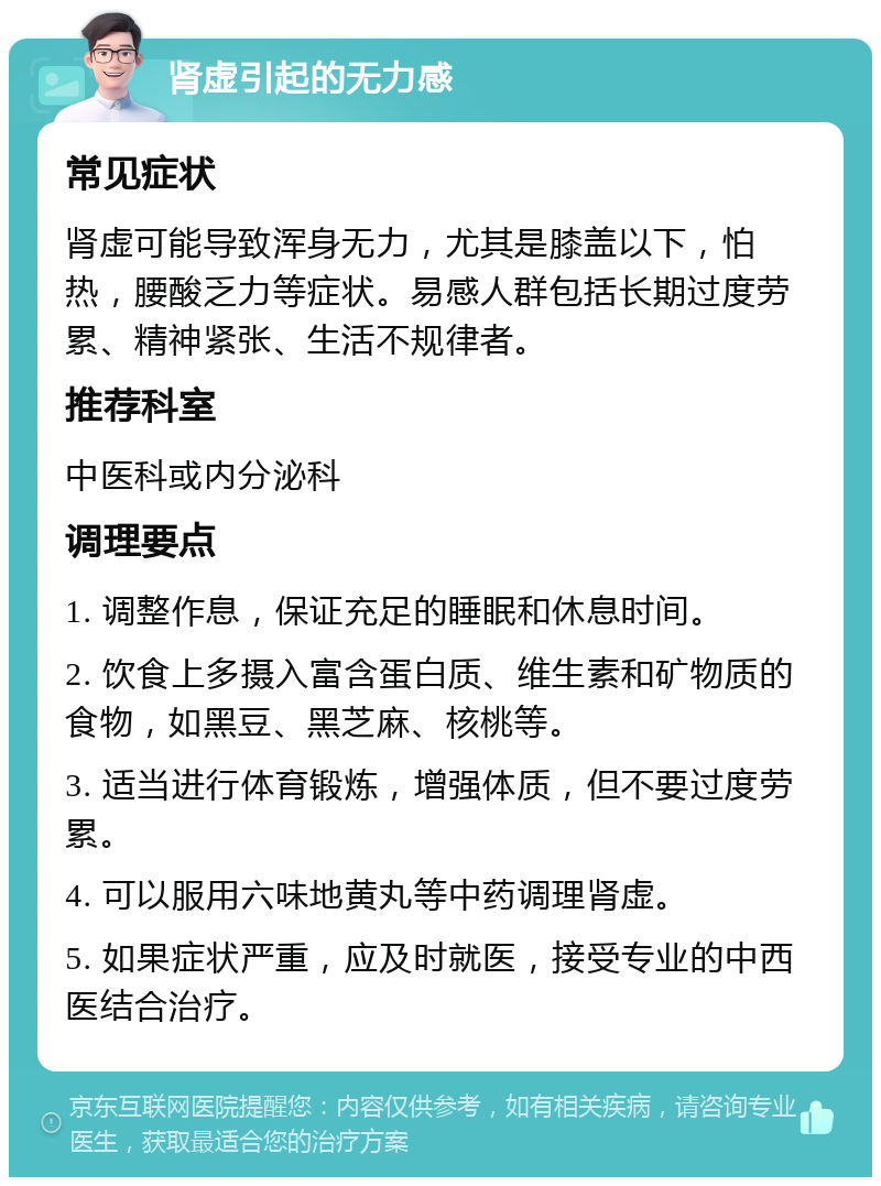 肾虚引起的无力感 常见症状 肾虚可能导致浑身无力，尤其是膝盖以下，怕热，腰酸乏力等症状。易感人群包括长期过度劳累、精神紧张、生活不规律者。 推荐科室 中医科或内分泌科 调理要点 1. 调整作息，保证充足的睡眠和休息时间。 2. 饮食上多摄入富含蛋白质、维生素和矿物质的食物，如黑豆、黑芝麻、核桃等。 3. 适当进行体育锻炼，增强体质，但不要过度劳累。 4. 可以服用六味地黄丸等中药调理肾虚。 5. 如果症状严重，应及时就医，接受专业的中西医结合治疗。