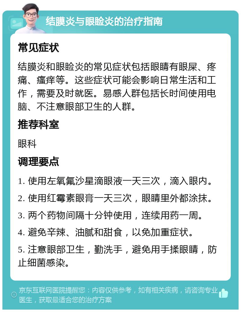 结膜炎与眼睑炎的治疗指南 常见症状 结膜炎和眼睑炎的常见症状包括眼睛有眼屎、疼痛、瘙痒等。这些症状可能会影响日常生活和工作，需要及时就医。易感人群包括长时间使用电脑、不注意眼部卫生的人群。 推荐科室 眼科 调理要点 1. 使用左氧氟沙星滴眼液一天三次，滴入眼内。 2. 使用红霉素眼膏一天三次，眼睛里外都涂抹。 3. 两个药物间隔十分钟使用，连续用药一周。 4. 避免辛辣、油腻和甜食，以免加重症状。 5. 注意眼部卫生，勤洗手，避免用手揉眼睛，防止细菌感染。