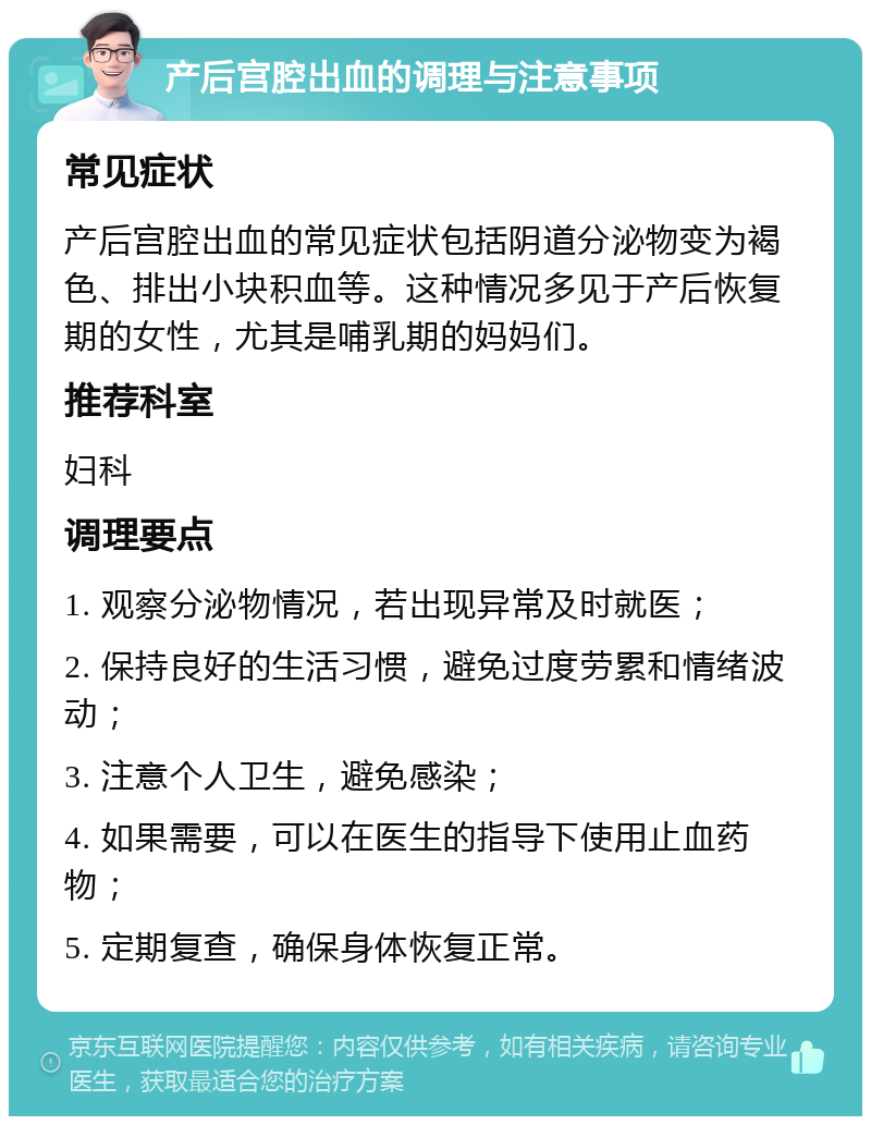 产后宫腔出血的调理与注意事项 常见症状 产后宫腔出血的常见症状包括阴道分泌物变为褐色、排出小块积血等。这种情况多见于产后恢复期的女性，尤其是哺乳期的妈妈们。 推荐科室 妇科 调理要点 1. 观察分泌物情况，若出现异常及时就医； 2. 保持良好的生活习惯，避免过度劳累和情绪波动； 3. 注意个人卫生，避免感染； 4. 如果需要，可以在医生的指导下使用止血药物； 5. 定期复查，确保身体恢复正常。