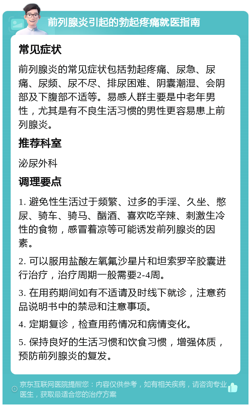 前列腺炎引起的勃起疼痛就医指南 常见症状 前列腺炎的常见症状包括勃起疼痛、尿急、尿痛、尿频、尿不尽、排尿困难、阴囊潮湿、会阴部及下腹部不适等。易感人群主要是中老年男性，尤其是有不良生活习惯的男性更容易患上前列腺炎。 推荐科室 泌尿外科 调理要点 1. 避免性生活过于频繁、过多的手淫、久坐、憋尿、骑车、骑马、酗酒、喜欢吃辛辣、刺激生冷性的食物，感冒着凉等可能诱发前列腺炎的因素。 2. 可以服用盐酸左氧氟沙星片和坦索罗辛胶囊进行治疗，治疗周期一般需要2-4周。 3. 在用药期间如有不适请及时线下就诊，注意药品说明书中的禁忌和注意事项。 4. 定期复诊，检查用药情况和病情变化。 5. 保持良好的生活习惯和饮食习惯，增强体质，预防前列腺炎的复发。