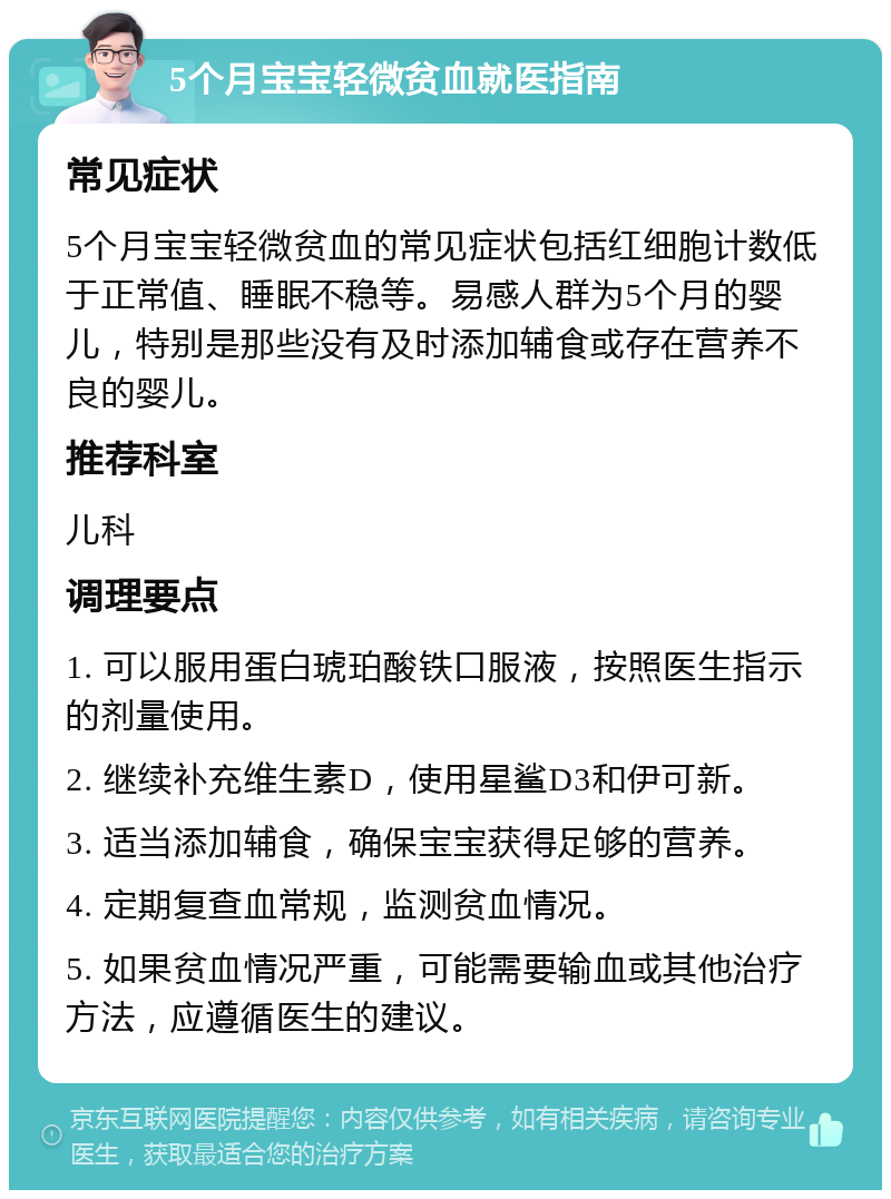 5个月宝宝轻微贫血就医指南 常见症状 5个月宝宝轻微贫血的常见症状包括红细胞计数低于正常值、睡眠不稳等。易感人群为5个月的婴儿，特别是那些没有及时添加辅食或存在营养不良的婴儿。 推荐科室 儿科 调理要点 1. 可以服用蛋白琥珀酸铁口服液，按照医生指示的剂量使用。 2. 继续补充维生素D，使用星鲨D3和伊可新。 3. 适当添加辅食，确保宝宝获得足够的营养。 4. 定期复查血常规，监测贫血情况。 5. 如果贫血情况严重，可能需要输血或其他治疗方法，应遵循医生的建议。