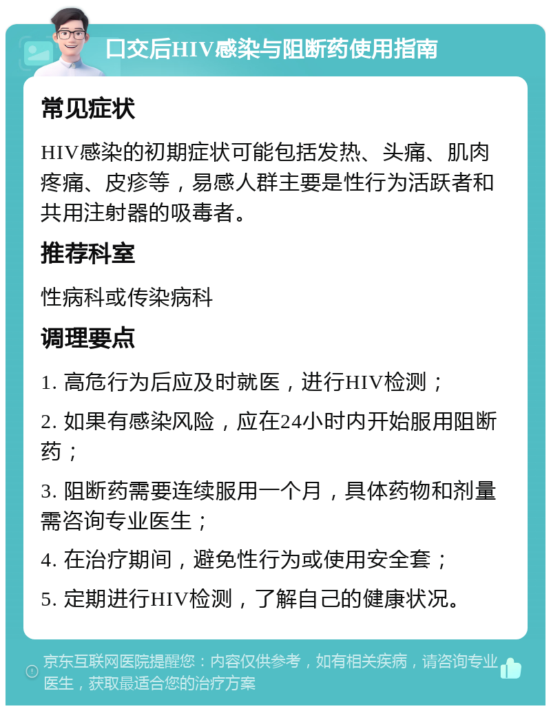 口交后HIV感染与阻断药使用指南 常见症状 HIV感染的初期症状可能包括发热、头痛、肌肉疼痛、皮疹等，易感人群主要是性行为活跃者和共用注射器的吸毒者。 推荐科室 性病科或传染病科 调理要点 1. 高危行为后应及时就医，进行HIV检测； 2. 如果有感染风险，应在24小时内开始服用阻断药； 3. 阻断药需要连续服用一个月，具体药物和剂量需咨询专业医生； 4. 在治疗期间，避免性行为或使用安全套； 5. 定期进行HIV检测，了解自己的健康状况。