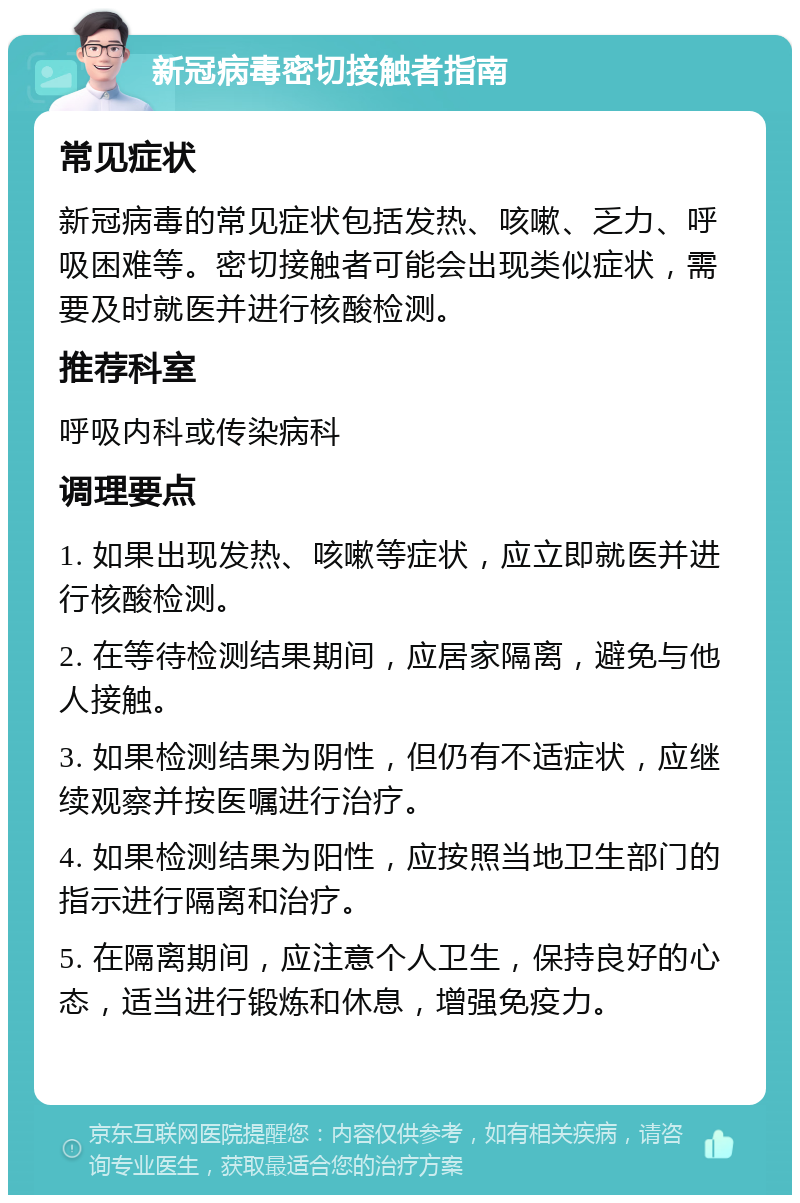 新冠病毒密切接触者指南 常见症状 新冠病毒的常见症状包括发热、咳嗽、乏力、呼吸困难等。密切接触者可能会出现类似症状，需要及时就医并进行核酸检测。 推荐科室 呼吸内科或传染病科 调理要点 1. 如果出现发热、咳嗽等症状，应立即就医并进行核酸检测。 2. 在等待检测结果期间，应居家隔离，避免与他人接触。 3. 如果检测结果为阴性，但仍有不适症状，应继续观察并按医嘱进行治疗。 4. 如果检测结果为阳性，应按照当地卫生部门的指示进行隔离和治疗。 5. 在隔离期间，应注意个人卫生，保持良好的心态，适当进行锻炼和休息，增强免疫力。