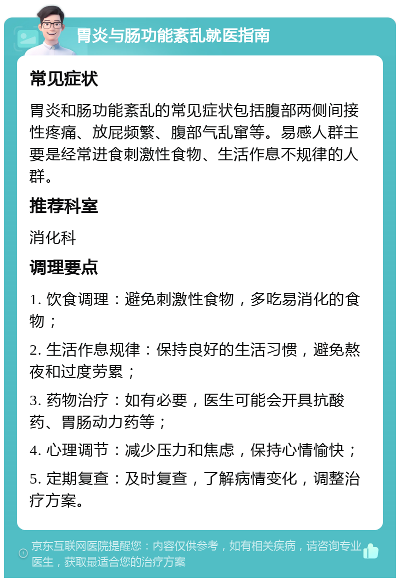 胃炎与肠功能紊乱就医指南 常见症状 胃炎和肠功能紊乱的常见症状包括腹部两侧间接性疼痛、放屁频繁、腹部气乱窜等。易感人群主要是经常进食刺激性食物、生活作息不规律的人群。 推荐科室 消化科 调理要点 1. 饮食调理：避免刺激性食物，多吃易消化的食物； 2. 生活作息规律：保持良好的生活习惯，避免熬夜和过度劳累； 3. 药物治疗：如有必要，医生可能会开具抗酸药、胃肠动力药等； 4. 心理调节：减少压力和焦虑，保持心情愉快； 5. 定期复查：及时复查，了解病情变化，调整治疗方案。