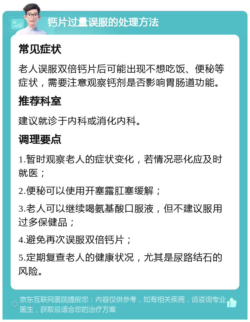 钙片过量误服的处理方法 常见症状 老人误服双倍钙片后可能出现不想吃饭、便秘等症状，需要注意观察钙剂是否影响胃肠道功能。 推荐科室 建议就诊于内科或消化内科。 调理要点 1.暂时观察老人的症状变化，若情况恶化应及时就医； 2.便秘可以使用开塞露肛塞缓解； 3.老人可以继续喝氨基酸口服液，但不建议服用过多保健品； 4.避免再次误服双倍钙片； 5.定期复查老人的健康状况，尤其是尿路结石的风险。