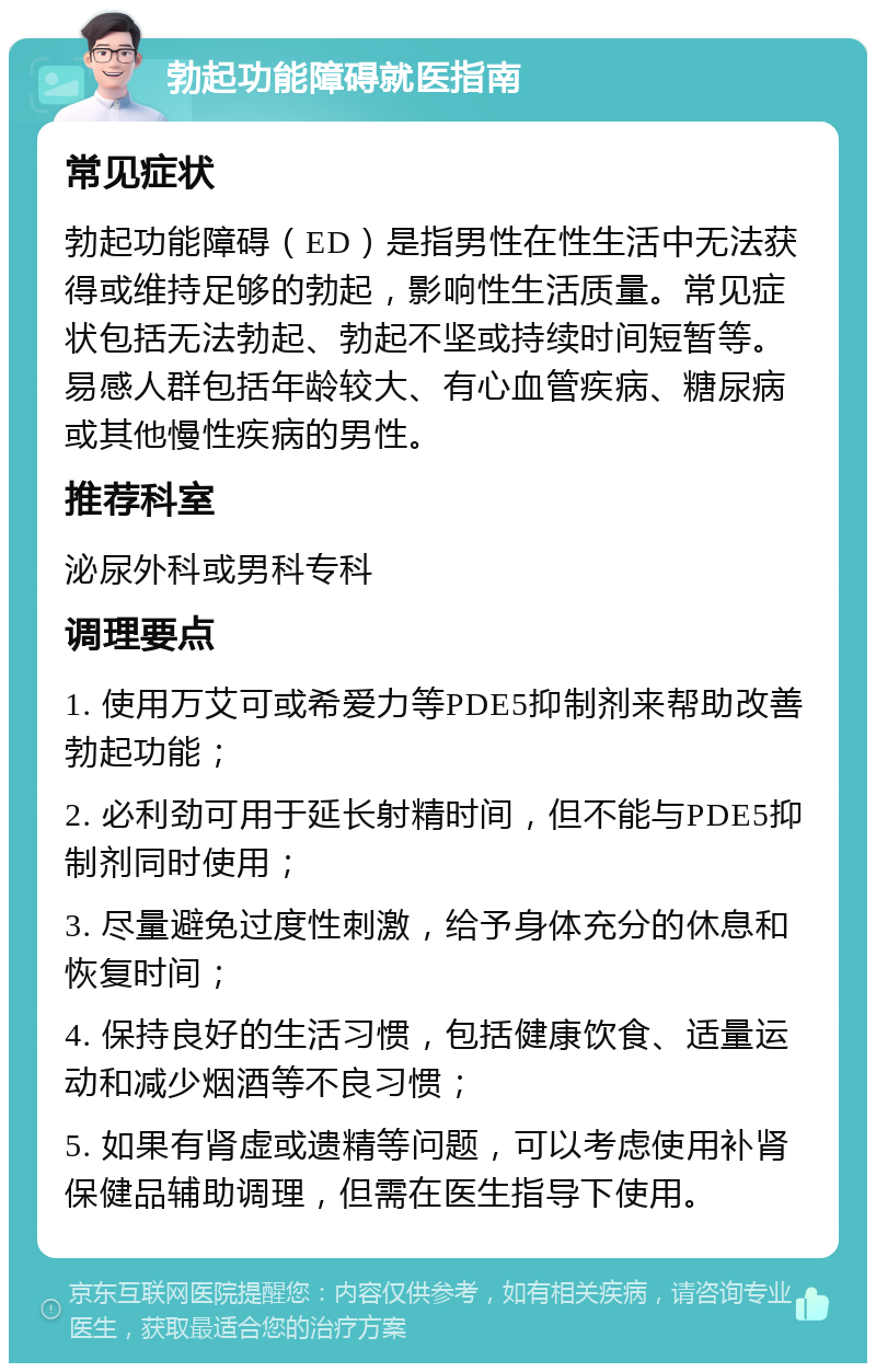 勃起功能障碍就医指南 常见症状 勃起功能障碍（ED）是指男性在性生活中无法获得或维持足够的勃起，影响性生活质量。常见症状包括无法勃起、勃起不坚或持续时间短暂等。易感人群包括年龄较大、有心血管疾病、糖尿病或其他慢性疾病的男性。 推荐科室 泌尿外科或男科专科 调理要点 1. 使用万艾可或希爱力等PDE5抑制剂来帮助改善勃起功能； 2. 必利劲可用于延长射精时间，但不能与PDE5抑制剂同时使用； 3. 尽量避免过度性刺激，给予身体充分的休息和恢复时间； 4. 保持良好的生活习惯，包括健康饮食、适量运动和减少烟酒等不良习惯； 5. 如果有肾虚或遗精等问题，可以考虑使用补肾保健品辅助调理，但需在医生指导下使用。