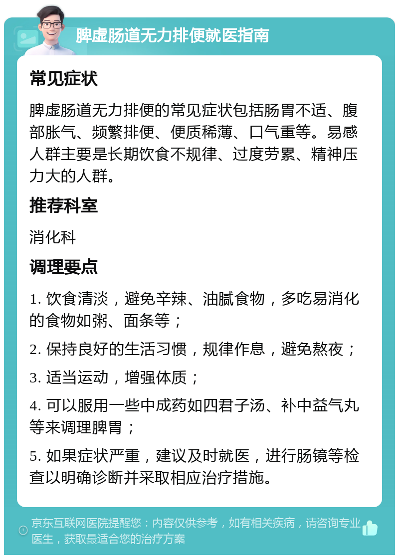 脾虚肠道无力排便就医指南 常见症状 脾虚肠道无力排便的常见症状包括肠胃不适、腹部胀气、频繁排便、便质稀薄、口气重等。易感人群主要是长期饮食不规律、过度劳累、精神压力大的人群。 推荐科室 消化科 调理要点 1. 饮食清淡，避免辛辣、油腻食物，多吃易消化的食物如粥、面条等； 2. 保持良好的生活习惯，规律作息，避免熬夜； 3. 适当运动，增强体质； 4. 可以服用一些中成药如四君子汤、补中益气丸等来调理脾胃； 5. 如果症状严重，建议及时就医，进行肠镜等检查以明确诊断并采取相应治疗措施。