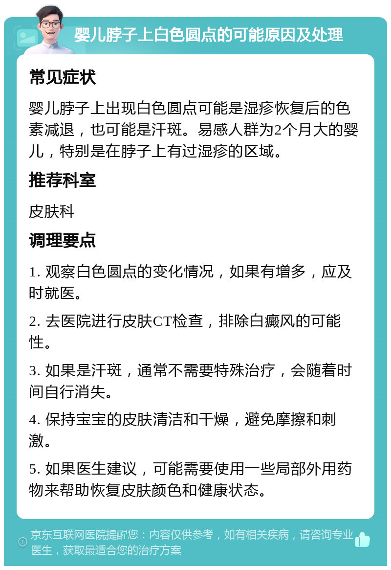 婴儿脖子上白色圆点的可能原因及处理 常见症状 婴儿脖子上出现白色圆点可能是湿疹恢复后的色素减退，也可能是汗斑。易感人群为2个月大的婴儿，特别是在脖子上有过湿疹的区域。 推荐科室 皮肤科 调理要点 1. 观察白色圆点的变化情况，如果有增多，应及时就医。 2. 去医院进行皮肤CT检查，排除白癜风的可能性。 3. 如果是汗斑，通常不需要特殊治疗，会随着时间自行消失。 4. 保持宝宝的皮肤清洁和干燥，避免摩擦和刺激。 5. 如果医生建议，可能需要使用一些局部外用药物来帮助恢复皮肤颜色和健康状态。