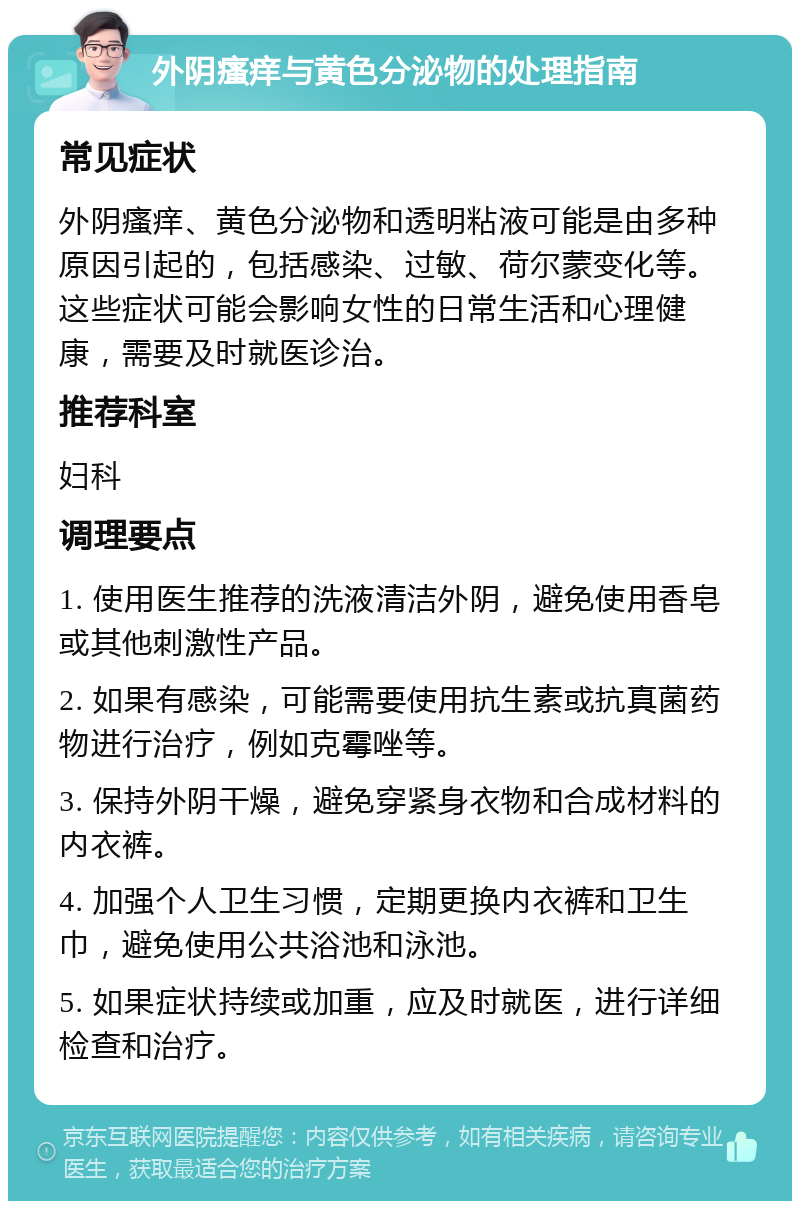 外阴瘙痒与黄色分泌物的处理指南 常见症状 外阴瘙痒、黄色分泌物和透明粘液可能是由多种原因引起的，包括感染、过敏、荷尔蒙变化等。这些症状可能会影响女性的日常生活和心理健康，需要及时就医诊治。 推荐科室 妇科 调理要点 1. 使用医生推荐的洗液清洁外阴，避免使用香皂或其他刺激性产品。 2. 如果有感染，可能需要使用抗生素或抗真菌药物进行治疗，例如克霉唑等。 3. 保持外阴干燥，避免穿紧身衣物和合成材料的内衣裤。 4. 加强个人卫生习惯，定期更换内衣裤和卫生巾，避免使用公共浴池和泳池。 5. 如果症状持续或加重，应及时就医，进行详细检查和治疗。