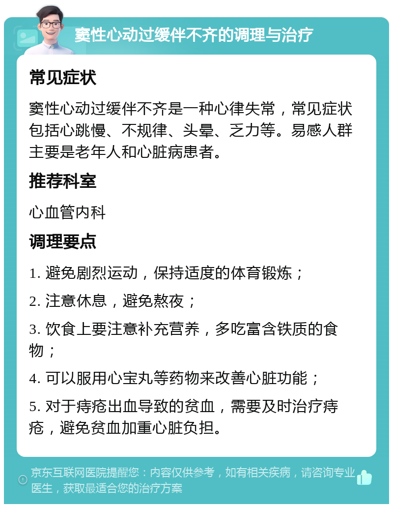 窦性心动过缓伴不齐的调理与治疗 常见症状 窦性心动过缓伴不齐是一种心律失常，常见症状包括心跳慢、不规律、头晕、乏力等。易感人群主要是老年人和心脏病患者。 推荐科室 心血管内科 调理要点 1. 避免剧烈运动，保持适度的体育锻炼； 2. 注意休息，避免熬夜； 3. 饮食上要注意补充营养，多吃富含铁质的食物； 4. 可以服用心宝丸等药物来改善心脏功能； 5. 对于痔疮出血导致的贫血，需要及时治疗痔疮，避免贫血加重心脏负担。