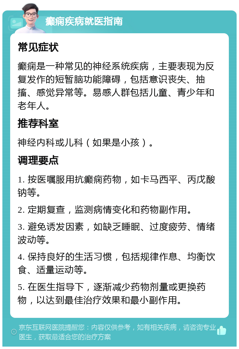 癫痫疾病就医指南 常见症状 癫痫是一种常见的神经系统疾病，主要表现为反复发作的短暂脑功能障碍，包括意识丧失、抽搐、感觉异常等。易感人群包括儿童、青少年和老年人。 推荐科室 神经内科或儿科（如果是小孩）。 调理要点 1. 按医嘱服用抗癫痫药物，如卡马西平、丙戊酸钠等。 2. 定期复查，监测病情变化和药物副作用。 3. 避免诱发因素，如缺乏睡眠、过度疲劳、情绪波动等。 4. 保持良好的生活习惯，包括规律作息、均衡饮食、适量运动等。 5. 在医生指导下，逐渐减少药物剂量或更换药物，以达到最佳治疗效果和最小副作用。