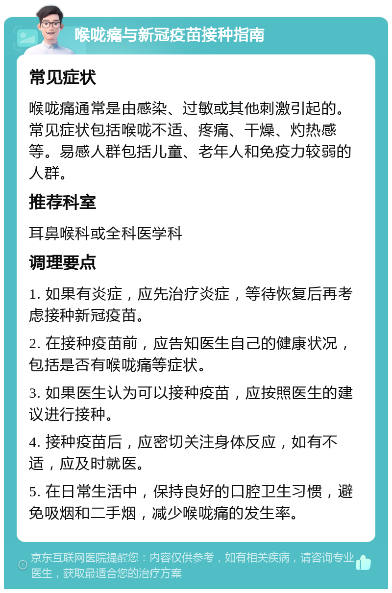 喉咙痛与新冠疫苗接种指南 常见症状 喉咙痛通常是由感染、过敏或其他刺激引起的。常见症状包括喉咙不适、疼痛、干燥、灼热感等。易感人群包括儿童、老年人和免疫力较弱的人群。 推荐科室 耳鼻喉科或全科医学科 调理要点 1. 如果有炎症，应先治疗炎症，等待恢复后再考虑接种新冠疫苗。 2. 在接种疫苗前，应告知医生自己的健康状况，包括是否有喉咙痛等症状。 3. 如果医生认为可以接种疫苗，应按照医生的建议进行接种。 4. 接种疫苗后，应密切关注身体反应，如有不适，应及时就医。 5. 在日常生活中，保持良好的口腔卫生习惯，避免吸烟和二手烟，减少喉咙痛的发生率。