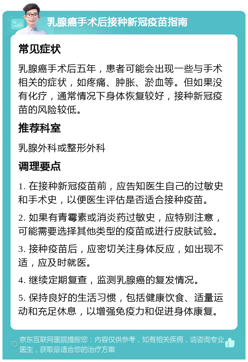 乳腺癌手术后接种新冠疫苗指南 常见症状 乳腺癌手术后五年，患者可能会出现一些与手术相关的症状，如疼痛、肿胀、淤血等。但如果没有化疗，通常情况下身体恢复较好，接种新冠疫苗的风险较低。 推荐科室 乳腺外科或整形外科 调理要点 1. 在接种新冠疫苗前，应告知医生自己的过敏史和手术史，以便医生评估是否适合接种疫苗。 2. 如果有青霉素或消炎药过敏史，应特别注意，可能需要选择其他类型的疫苗或进行皮肤试验。 3. 接种疫苗后，应密切关注身体反应，如出现不适，应及时就医。 4. 继续定期复查，监测乳腺癌的复发情况。 5. 保持良好的生活习惯，包括健康饮食、适量运动和充足休息，以增强免疫力和促进身体康复。