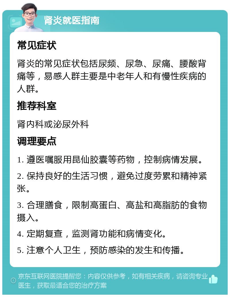 肾炎就医指南 常见症状 肾炎的常见症状包括尿频、尿急、尿痛、腰酸背痛等，易感人群主要是中老年人和有慢性疾病的人群。 推荐科室 肾内科或泌尿外科 调理要点 1. 遵医嘱服用昆仙胶囊等药物，控制病情发展。 2. 保持良好的生活习惯，避免过度劳累和精神紧张。 3. 合理膳食，限制高蛋白、高盐和高脂肪的食物摄入。 4. 定期复查，监测肾功能和病情变化。 5. 注意个人卫生，预防感染的发生和传播。