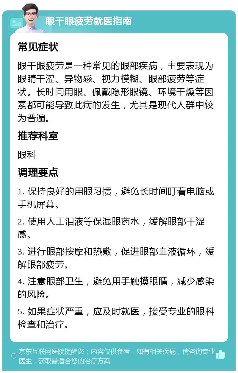 眼干眼疲劳就医指南 常见症状 眼干眼疲劳是一种常见的眼部疾病，主要表现为眼睛干涩、异物感、视力模糊、眼部疲劳等症状。长时间用眼、佩戴隐形眼镜、环境干燥等因素都可能导致此病的发生，尤其是现代人群中较为普遍。 推荐科室 眼科 调理要点 1. 保持良好的用眼习惯，避免长时间盯着电脑或手机屏幕。 2. 使用人工泪液等保湿眼药水，缓解眼部干涩感。 3. 进行眼部按摩和热敷，促进眼部血液循环，缓解眼部疲劳。 4. 注意眼部卫生，避免用手触摸眼睛，减少感染的风险。 5. 如果症状严重，应及时就医，接受专业的眼科检查和治疗。