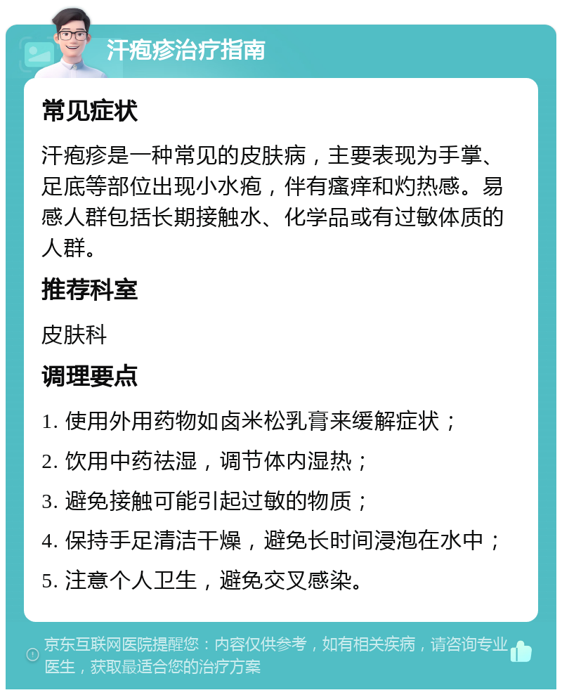 汗疱疹治疗指南 常见症状 汗疱疹是一种常见的皮肤病，主要表现为手掌、足底等部位出现小水疱，伴有瘙痒和灼热感。易感人群包括长期接触水、化学品或有过敏体质的人群。 推荐科室 皮肤科 调理要点 1. 使用外用药物如卤米松乳膏来缓解症状； 2. 饮用中药祛湿，调节体内湿热； 3. 避免接触可能引起过敏的物质； 4. 保持手足清洁干燥，避免长时间浸泡在水中； 5. 注意个人卫生，避免交叉感染。