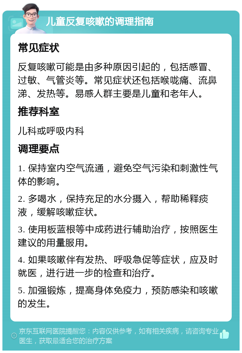 儿童反复咳嗽的调理指南 常见症状 反复咳嗽可能是由多种原因引起的，包括感冒、过敏、气管炎等。常见症状还包括喉咙痛、流鼻涕、发热等。易感人群主要是儿童和老年人。 推荐科室 儿科或呼吸内科 调理要点 1. 保持室内空气流通，避免空气污染和刺激性气体的影响。 2. 多喝水，保持充足的水分摄入，帮助稀释痰液，缓解咳嗽症状。 3. 使用板蓝根等中成药进行辅助治疗，按照医生建议的用量服用。 4. 如果咳嗽伴有发热、呼吸急促等症状，应及时就医，进行进一步的检查和治疗。 5. 加强锻炼，提高身体免疫力，预防感染和咳嗽的发生。