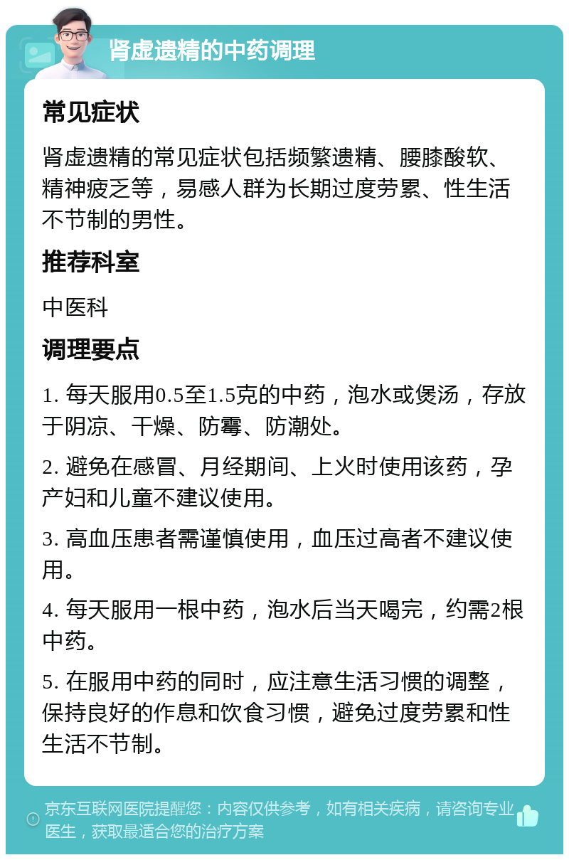 肾虚遗精的中药调理 常见症状 肾虚遗精的常见症状包括频繁遗精、腰膝酸软、精神疲乏等，易感人群为长期过度劳累、性生活不节制的男性。 推荐科室 中医科 调理要点 1. 每天服用0.5至1.5克的中药，泡水或煲汤，存放于阴凉、干燥、防霉、防潮处。 2. 避免在感冒、月经期间、上火时使用该药，孕产妇和儿童不建议使用。 3. 高血压患者需谨慎使用，血压过高者不建议使用。 4. 每天服用一根中药，泡水后当天喝完，约需2根中药。 5. 在服用中药的同时，应注意生活习惯的调整，保持良好的作息和饮食习惯，避免过度劳累和性生活不节制。