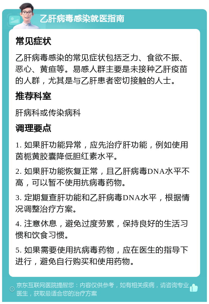 乙肝病毒感染就医指南 常见症状 乙肝病毒感染的常见症状包括乏力、食欲不振、恶心、黄疸等。易感人群主要是未接种乙肝疫苗的人群，尤其是与乙肝患者密切接触的人士。 推荐科室 肝病科或传染病科 调理要点 1. 如果肝功能异常，应先治疗肝功能，例如使用茵栀黄胶囊降低胆红素水平。 2. 如果肝功能恢复正常，且乙肝病毒DNA水平不高，可以暂不使用抗病毒药物。 3. 定期复查肝功能和乙肝病毒DNA水平，根据情况调整治疗方案。 4. 注意休息，避免过度劳累，保持良好的生活习惯和饮食习惯。 5. 如果需要使用抗病毒药物，应在医生的指导下进行，避免自行购买和使用药物。