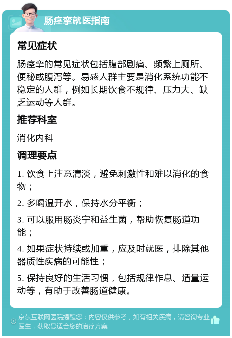 肠痉挛就医指南 常见症状 肠痉挛的常见症状包括腹部剧痛、频繁上厕所、便秘或腹泻等。易感人群主要是消化系统功能不稳定的人群，例如长期饮食不规律、压力大、缺乏运动等人群。 推荐科室 消化内科 调理要点 1. 饮食上注意清淡，避免刺激性和难以消化的食物； 2. 多喝温开水，保持水分平衡； 3. 可以服用肠炎宁和益生菌，帮助恢复肠道功能； 4. 如果症状持续或加重，应及时就医，排除其他器质性疾病的可能性； 5. 保持良好的生活习惯，包括规律作息、适量运动等，有助于改善肠道健康。