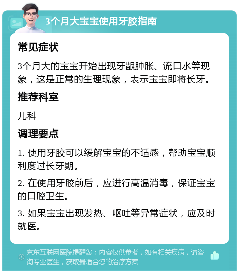 3个月大宝宝使用牙胶指南 常见症状 3个月大的宝宝开始出现牙龈肿胀、流口水等现象，这是正常的生理现象，表示宝宝即将长牙。 推荐科室 儿科 调理要点 1. 使用牙胶可以缓解宝宝的不适感，帮助宝宝顺利度过长牙期。 2. 在使用牙胶前后，应进行高温消毒，保证宝宝的口腔卫生。 3. 如果宝宝出现发热、呕吐等异常症状，应及时就医。