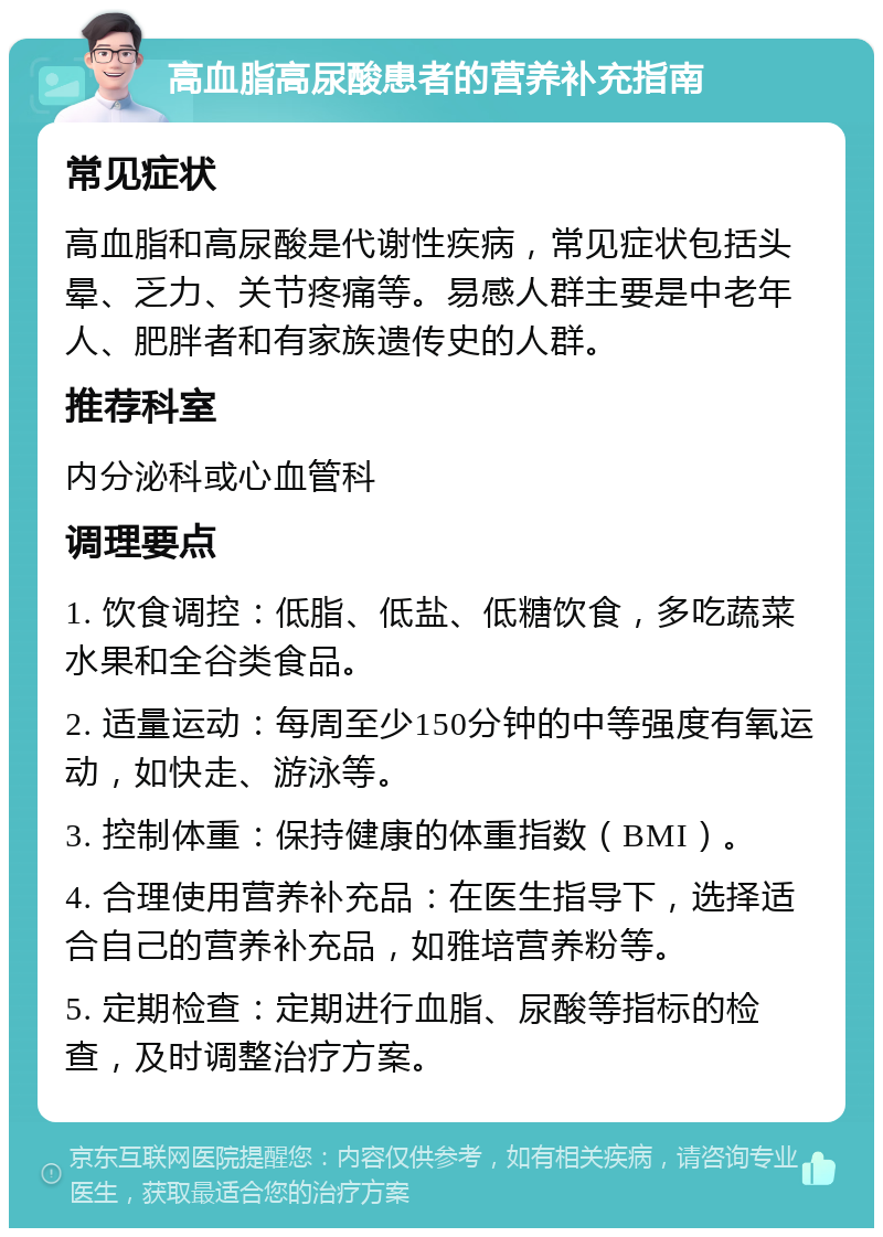 高血脂高尿酸患者的营养补充指南 常见症状 高血脂和高尿酸是代谢性疾病，常见症状包括头晕、乏力、关节疼痛等。易感人群主要是中老年人、肥胖者和有家族遗传史的人群。 推荐科室 内分泌科或心血管科 调理要点 1. 饮食调控：低脂、低盐、低糖饮食，多吃蔬菜水果和全谷类食品。 2. 适量运动：每周至少150分钟的中等强度有氧运动，如快走、游泳等。 3. 控制体重：保持健康的体重指数（BMI）。 4. 合理使用营养补充品：在医生指导下，选择适合自己的营养补充品，如雅培营养粉等。 5. 定期检查：定期进行血脂、尿酸等指标的检查，及时调整治疗方案。