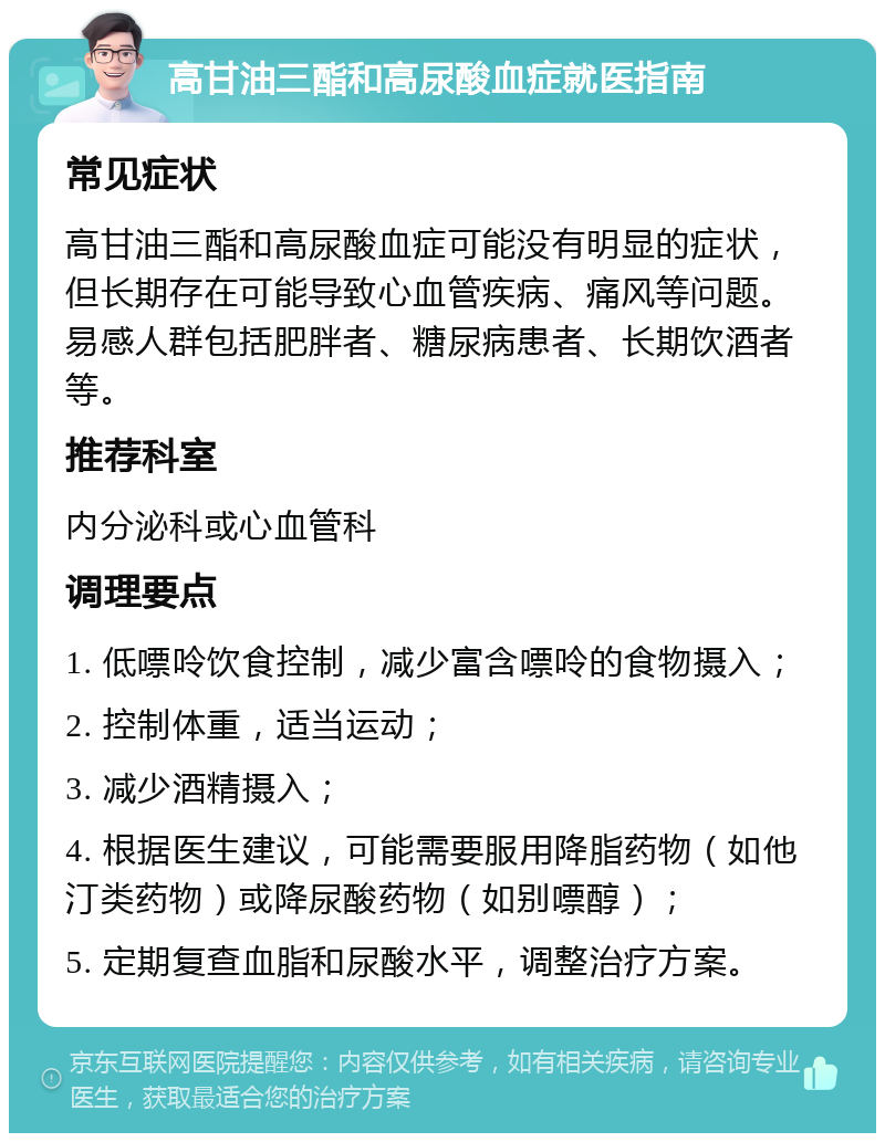 高甘油三酯和高尿酸血症就医指南 常见症状 高甘油三酯和高尿酸血症可能没有明显的症状，但长期存在可能导致心血管疾病、痛风等问题。易感人群包括肥胖者、糖尿病患者、长期饮酒者等。 推荐科室 内分泌科或心血管科 调理要点 1. 低嘌呤饮食控制，减少富含嘌呤的食物摄入； 2. 控制体重，适当运动； 3. 减少酒精摄入； 4. 根据医生建议，可能需要服用降脂药物（如他汀类药物）或降尿酸药物（如别嘌醇）； 5. 定期复查血脂和尿酸水平，调整治疗方案。