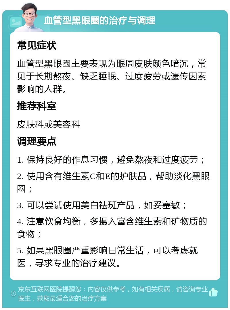 血管型黑眼圈的治疗与调理 常见症状 血管型黑眼圈主要表现为眼周皮肤颜色暗沉，常见于长期熬夜、缺乏睡眠、过度疲劳或遗传因素影响的人群。 推荐科室 皮肤科或美容科 调理要点 1. 保持良好的作息习惯，避免熬夜和过度疲劳； 2. 使用含有维生素C和E的护肤品，帮助淡化黑眼圈； 3. 可以尝试使用美白祛斑产品，如妥塞敏； 4. 注意饮食均衡，多摄入富含维生素和矿物质的食物； 5. 如果黑眼圈严重影响日常生活，可以考虑就医，寻求专业的治疗建议。