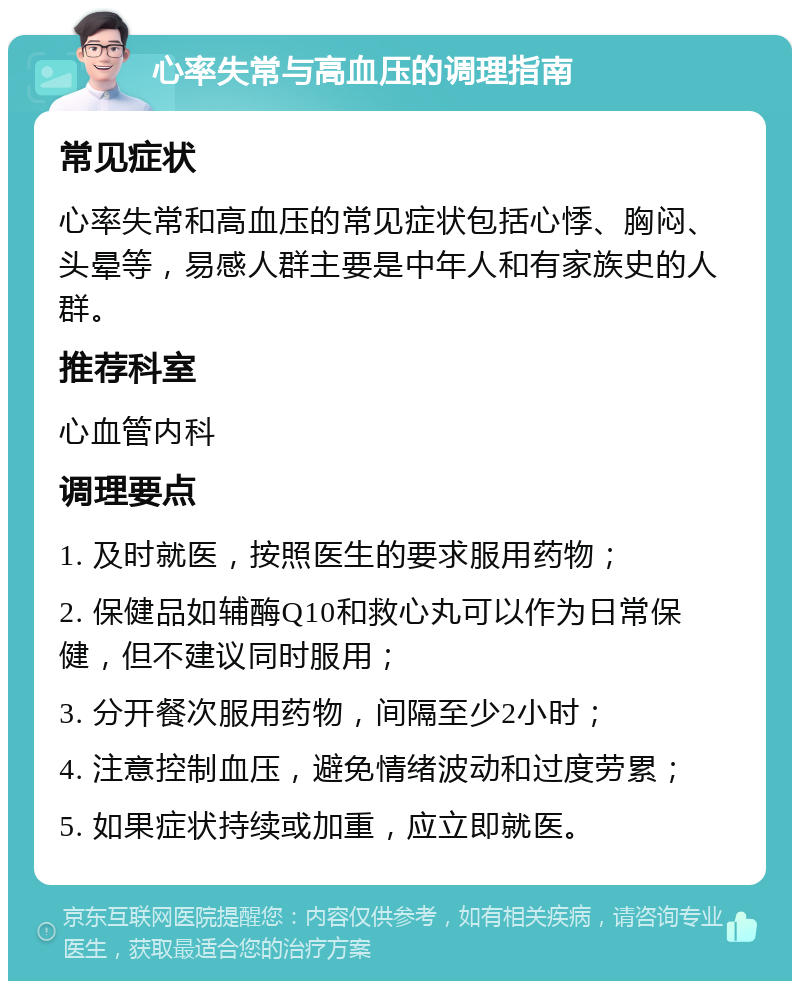 心率失常与高血压的调理指南 常见症状 心率失常和高血压的常见症状包括心悸、胸闷、头晕等，易感人群主要是中年人和有家族史的人群。 推荐科室 心血管内科 调理要点 1. 及时就医，按照医生的要求服用药物； 2. 保健品如辅酶Q10和救心丸可以作为日常保健，但不建议同时服用； 3. 分开餐次服用药物，间隔至少2小时； 4. 注意控制血压，避免情绪波动和过度劳累； 5. 如果症状持续或加重，应立即就医。