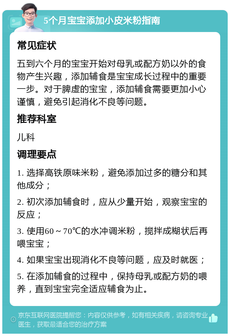 5个月宝宝添加小皮米粉指南 常见症状 五到六个月的宝宝开始对母乳或配方奶以外的食物产生兴趣，添加辅食是宝宝成长过程中的重要一步。对于脾虚的宝宝，添加辅食需要更加小心谨慎，避免引起消化不良等问题。 推荐科室 儿科 调理要点 1. 选择高铁原味米粉，避免添加过多的糖分和其他成分； 2. 初次添加辅食时，应从少量开始，观察宝宝的反应； 3. 使用60～70℃的水冲调米粉，搅拌成糊状后再喂宝宝； 4. 如果宝宝出现消化不良等问题，应及时就医； 5. 在添加辅食的过程中，保持母乳或配方奶的喂养，直到宝宝完全适应辅食为止。