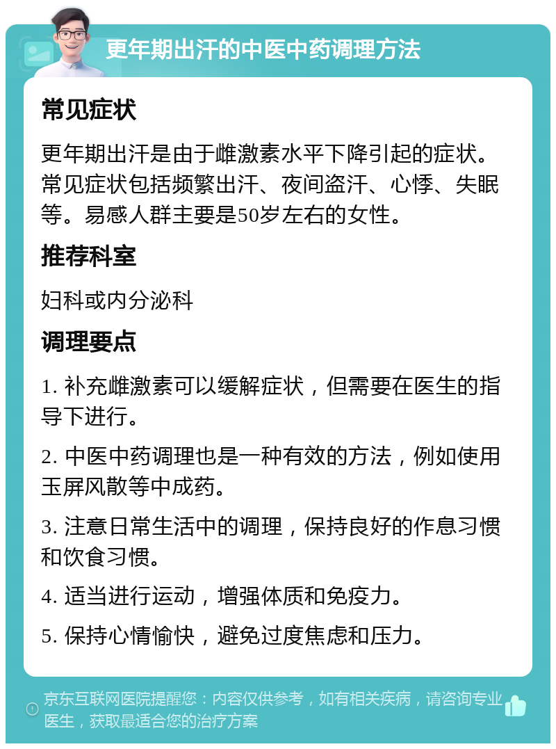 更年期出汗的中医中药调理方法 常见症状 更年期出汗是由于雌激素水平下降引起的症状。常见症状包括频繁出汗、夜间盗汗、心悸、失眠等。易感人群主要是50岁左右的女性。 推荐科室 妇科或内分泌科 调理要点 1. 补充雌激素可以缓解症状，但需要在医生的指导下进行。 2. 中医中药调理也是一种有效的方法，例如使用玉屏风散等中成药。 3. 注意日常生活中的调理，保持良好的作息习惯和饮食习惯。 4. 适当进行运动，增强体质和免疫力。 5. 保持心情愉快，避免过度焦虑和压力。