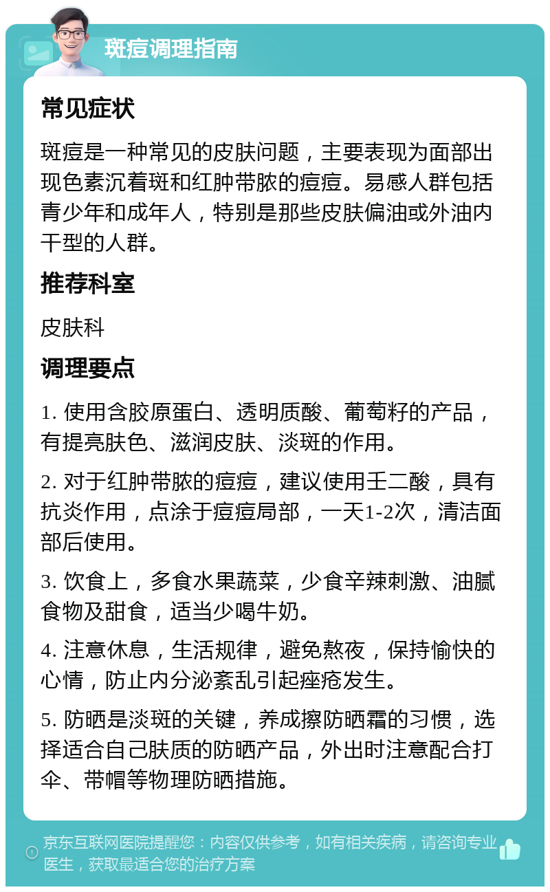 斑痘调理指南 常见症状 斑痘是一种常见的皮肤问题，主要表现为面部出现色素沉着斑和红肿带脓的痘痘。易感人群包括青少年和成年人，特别是那些皮肤偏油或外油内干型的人群。 推荐科室 皮肤科 调理要点 1. 使用含胶原蛋白、透明质酸、葡萄籽的产品，有提亮肤色、滋润皮肤、淡斑的作用。 2. 对于红肿带脓的痘痘，建议使用壬二酸，具有抗炎作用，点涂于痘痘局部，一天1-2次，清洁面部后使用。 3. 饮食上，多食水果蔬菜，少食辛辣刺激、油腻食物及甜食，适当少喝牛奶。 4. 注意休息，生活规律，避免熬夜，保持愉快的心情，防止内分泌紊乱引起痤疮发生。 5. 防晒是淡斑的关键，养成擦防晒霜的习惯，选择适合自己肤质的防晒产品，外出时注意配合打伞、带帽等物理防晒措施。