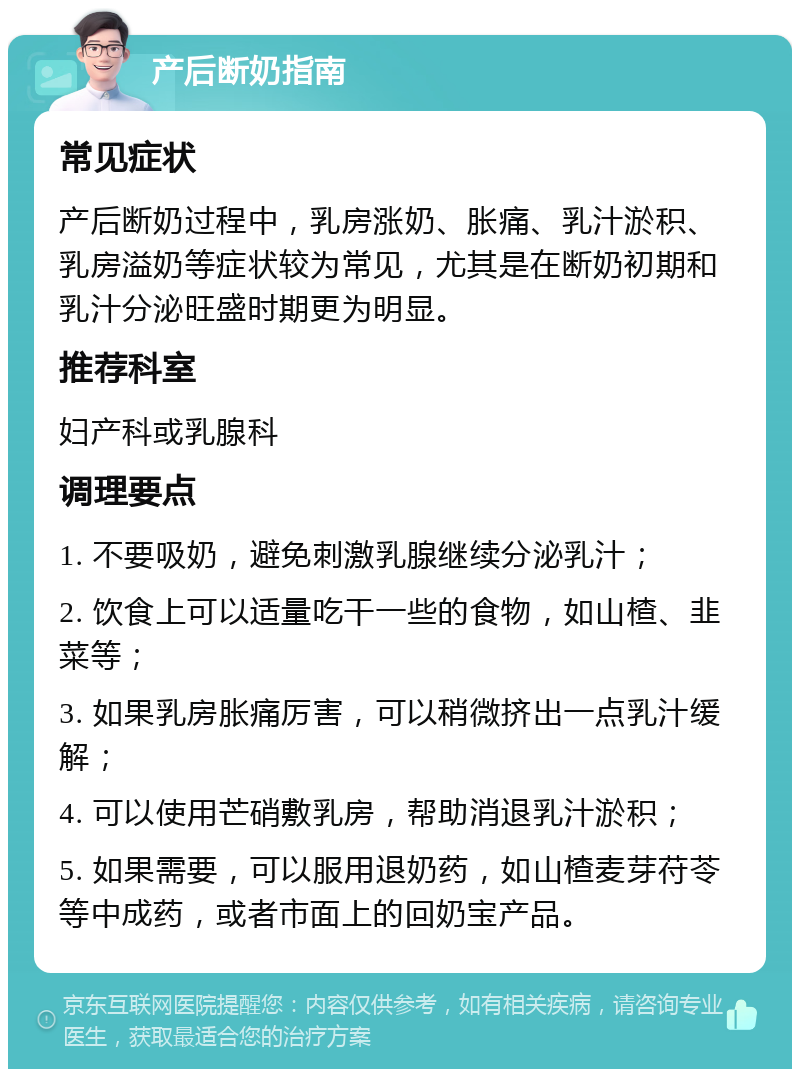 产后断奶指南 常见症状 产后断奶过程中，乳房涨奶、胀痛、乳汁淤积、乳房溢奶等症状较为常见，尤其是在断奶初期和乳汁分泌旺盛时期更为明显。 推荐科室 妇产科或乳腺科 调理要点 1. 不要吸奶，避免刺激乳腺继续分泌乳汁； 2. 饮食上可以适量吃干一些的食物，如山楂、韭菜等； 3. 如果乳房胀痛厉害，可以稍微挤出一点乳汁缓解； 4. 可以使用芒硝敷乳房，帮助消退乳汁淤积； 5. 如果需要，可以服用退奶药，如山楂麦芽苻苓等中成药，或者市面上的回奶宝产品。