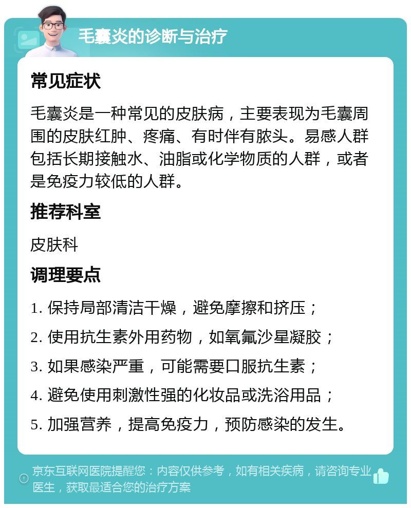 毛囊炎的诊断与治疗 常见症状 毛囊炎是一种常见的皮肤病，主要表现为毛囊周围的皮肤红肿、疼痛、有时伴有脓头。易感人群包括长期接触水、油脂或化学物质的人群，或者是免疫力较低的人群。 推荐科室 皮肤科 调理要点 1. 保持局部清洁干燥，避免摩擦和挤压； 2. 使用抗生素外用药物，如氧氟沙星凝胶； 3. 如果感染严重，可能需要口服抗生素； 4. 避免使用刺激性强的化妆品或洗浴用品； 5. 加强营养，提高免疫力，预防感染的发生。