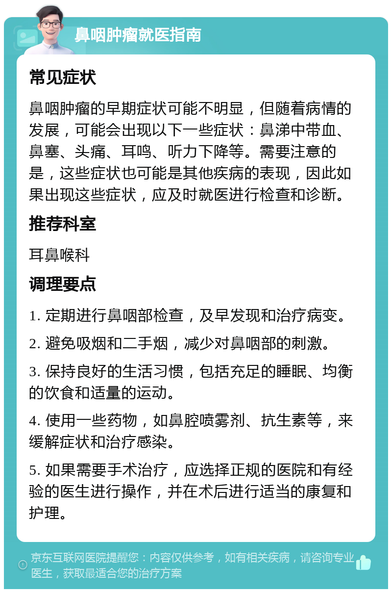 鼻咽肿瘤就医指南 常见症状 鼻咽肿瘤的早期症状可能不明显，但随着病情的发展，可能会出现以下一些症状：鼻涕中带血、鼻塞、头痛、耳鸣、听力下降等。需要注意的是，这些症状也可能是其他疾病的表现，因此如果出现这些症状，应及时就医进行检查和诊断。 推荐科室 耳鼻喉科 调理要点 1. 定期进行鼻咽部检查，及早发现和治疗病变。 2. 避免吸烟和二手烟，减少对鼻咽部的刺激。 3. 保持良好的生活习惯，包括充足的睡眠、均衡的饮食和适量的运动。 4. 使用一些药物，如鼻腔喷雾剂、抗生素等，来缓解症状和治疗感染。 5. 如果需要手术治疗，应选择正规的医院和有经验的医生进行操作，并在术后进行适当的康复和护理。