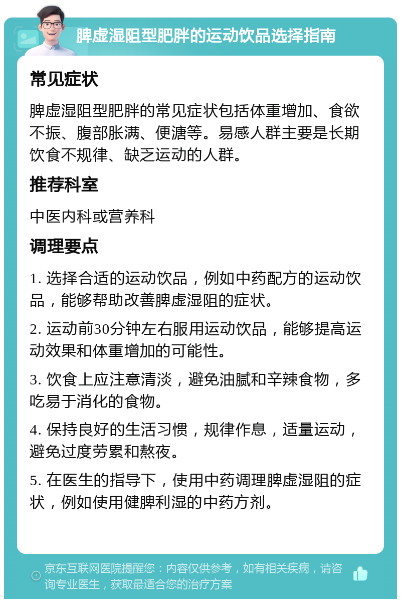 脾虚湿阻型肥胖的运动饮品选择指南 常见症状 脾虚湿阻型肥胖的常见症状包括体重增加、食欲不振、腹部胀满、便溏等。易感人群主要是长期饮食不规律、缺乏运动的人群。 推荐科室 中医内科或营养科 调理要点 1. 选择合适的运动饮品，例如中药配方的运动饮品，能够帮助改善脾虚湿阻的症状。 2. 运动前30分钟左右服用运动饮品，能够提高运动效果和体重增加的可能性。 3. 饮食上应注意清淡，避免油腻和辛辣食物，多吃易于消化的食物。 4. 保持良好的生活习惯，规律作息，适量运动，避免过度劳累和熬夜。 5. 在医生的指导下，使用中药调理脾虚湿阻的症状，例如使用健脾利湿的中药方剂。