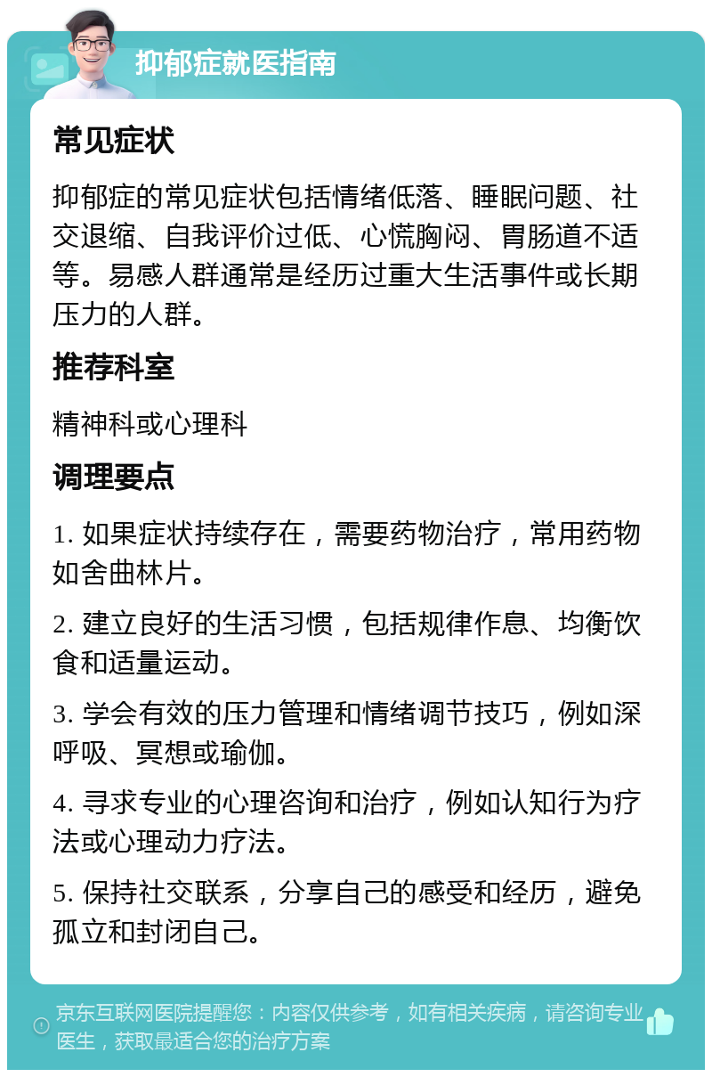 抑郁症就医指南 常见症状 抑郁症的常见症状包括情绪低落、睡眠问题、社交退缩、自我评价过低、心慌胸闷、胃肠道不适等。易感人群通常是经历过重大生活事件或长期压力的人群。 推荐科室 精神科或心理科 调理要点 1. 如果症状持续存在，需要药物治疗，常用药物如舍曲林片。 2. 建立良好的生活习惯，包括规律作息、均衡饮食和适量运动。 3. 学会有效的压力管理和情绪调节技巧，例如深呼吸、冥想或瑜伽。 4. 寻求专业的心理咨询和治疗，例如认知行为疗法或心理动力疗法。 5. 保持社交联系，分享自己的感受和经历，避免孤立和封闭自己。