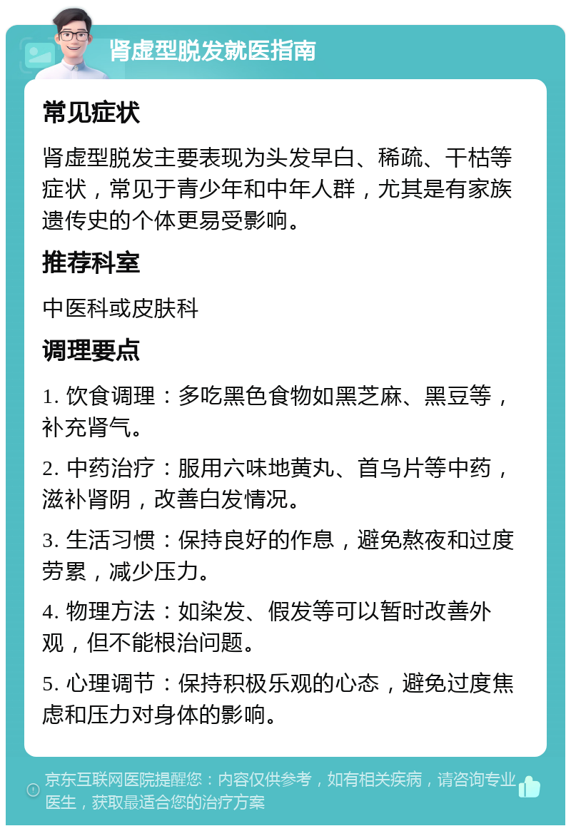 肾虚型脱发就医指南 常见症状 肾虚型脱发主要表现为头发早白、稀疏、干枯等症状，常见于青少年和中年人群，尤其是有家族遗传史的个体更易受影响。 推荐科室 中医科或皮肤科 调理要点 1. 饮食调理：多吃黑色食物如黑芝麻、黑豆等，补充肾气。 2. 中药治疗：服用六味地黄丸、首乌片等中药，滋补肾阴，改善白发情况。 3. 生活习惯：保持良好的作息，避免熬夜和过度劳累，减少压力。 4. 物理方法：如染发、假发等可以暂时改善外观，但不能根治问题。 5. 心理调节：保持积极乐观的心态，避免过度焦虑和压力对身体的影响。