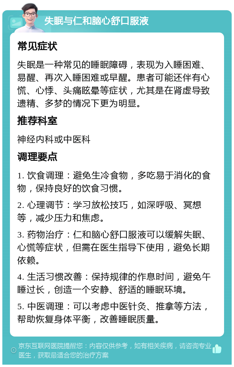 失眠与仁和脑心舒口服液 常见症状 失眠是一种常见的睡眠障碍，表现为入睡困难、易醒、再次入睡困难或早醒。患者可能还伴有心慌、心悸、头痛眩晕等症状，尤其是在肾虚导致遗精、多梦的情况下更为明显。 推荐科室 神经内科或中医科 调理要点 1. 饮食调理：避免生冷食物，多吃易于消化的食物，保持良好的饮食习惯。 2. 心理调节：学习放松技巧，如深呼吸、冥想等，减少压力和焦虑。 3. 药物治疗：仁和脑心舒口服液可以缓解失眠、心慌等症状，但需在医生指导下使用，避免长期依赖。 4. 生活习惯改善：保持规律的作息时间，避免午睡过长，创造一个安静、舒适的睡眠环境。 5. 中医调理：可以考虑中医针灸、推拿等方法，帮助恢复身体平衡，改善睡眠质量。