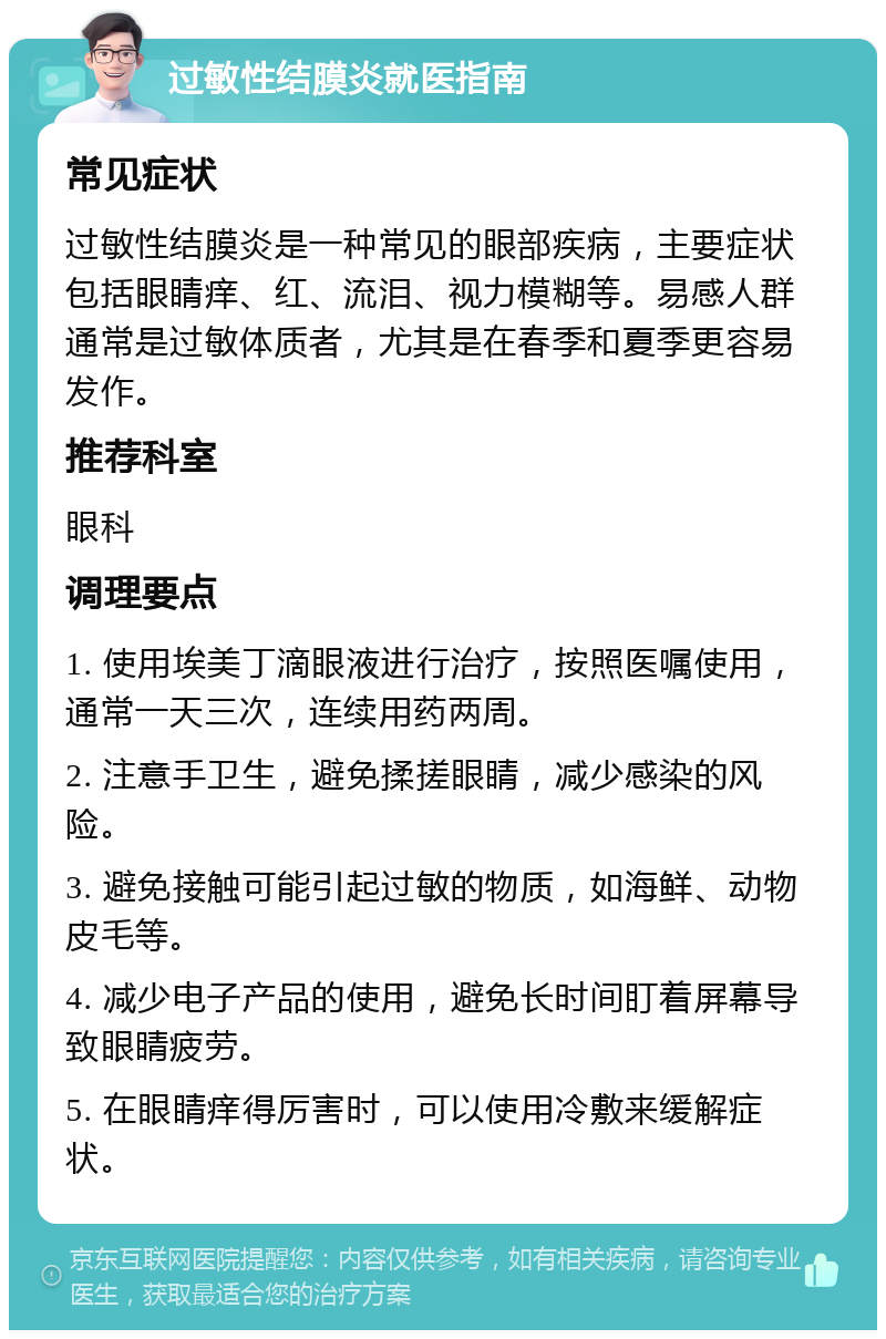 过敏性结膜炎就医指南 常见症状 过敏性结膜炎是一种常见的眼部疾病，主要症状包括眼睛痒、红、流泪、视力模糊等。易感人群通常是过敏体质者，尤其是在春季和夏季更容易发作。 推荐科室 眼科 调理要点 1. 使用埃美丁滴眼液进行治疗，按照医嘱使用，通常一天三次，连续用药两周。 2. 注意手卫生，避免揉搓眼睛，减少感染的风险。 3. 避免接触可能引起过敏的物质，如海鲜、动物皮毛等。 4. 减少电子产品的使用，避免长时间盯着屏幕导致眼睛疲劳。 5. 在眼睛痒得厉害时，可以使用冷敷来缓解症状。