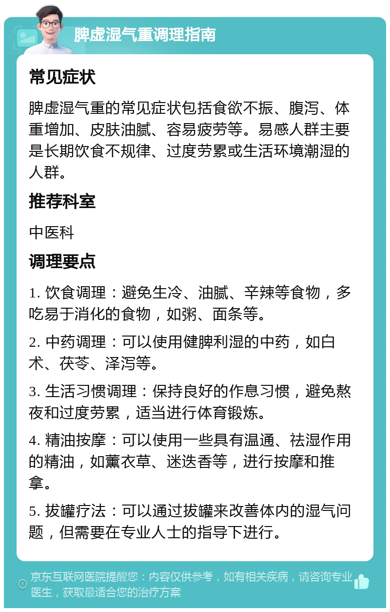 脾虚湿气重调理指南 常见症状 脾虚湿气重的常见症状包括食欲不振、腹泻、体重增加、皮肤油腻、容易疲劳等。易感人群主要是长期饮食不规律、过度劳累或生活环境潮湿的人群。 推荐科室 中医科 调理要点 1. 饮食调理：避免生冷、油腻、辛辣等食物，多吃易于消化的食物，如粥、面条等。 2. 中药调理：可以使用健脾利湿的中药，如白术、茯苓、泽泻等。 3. 生活习惯调理：保持良好的作息习惯，避免熬夜和过度劳累，适当进行体育锻炼。 4. 精油按摩：可以使用一些具有温通、祛湿作用的精油，如薰衣草、迷迭香等，进行按摩和推拿。 5. 拔罐疗法：可以通过拔罐来改善体内的湿气问题，但需要在专业人士的指导下进行。