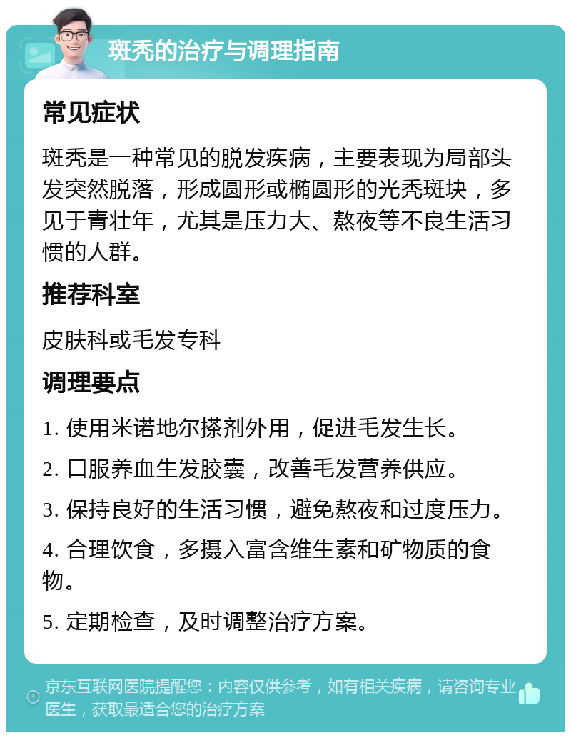 斑秃的治疗与调理指南 常见症状 斑秃是一种常见的脱发疾病，主要表现为局部头发突然脱落，形成圆形或椭圆形的光秃斑块，多见于青壮年，尤其是压力大、熬夜等不良生活习惯的人群。 推荐科室 皮肤科或毛发专科 调理要点 1. 使用米诺地尔搽剂外用，促进毛发生长。 2. 口服养血生发胶囊，改善毛发营养供应。 3. 保持良好的生活习惯，避免熬夜和过度压力。 4. 合理饮食，多摄入富含维生素和矿物质的食物。 5. 定期检查，及时调整治疗方案。