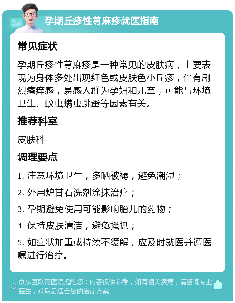 孕期丘疹性荨麻疹就医指南 常见症状 孕期丘疹性荨麻疹是一种常见的皮肤病，主要表现为身体多处出现红色或皮肤色小丘疹，伴有剧烈瘙痒感，易感人群为孕妇和儿童，可能与环境卫生、蚊虫螨虫跳蚤等因素有关。 推荐科室 皮肤科 调理要点 1. 注意环境卫生，多晒被褥，避免潮湿； 2. 外用炉甘石洗剂涂抹治疗； 3. 孕期避免使用可能影响胎儿的药物； 4. 保持皮肤清洁，避免搔抓； 5. 如症状加重或持续不缓解，应及时就医并遵医嘱进行治疗。