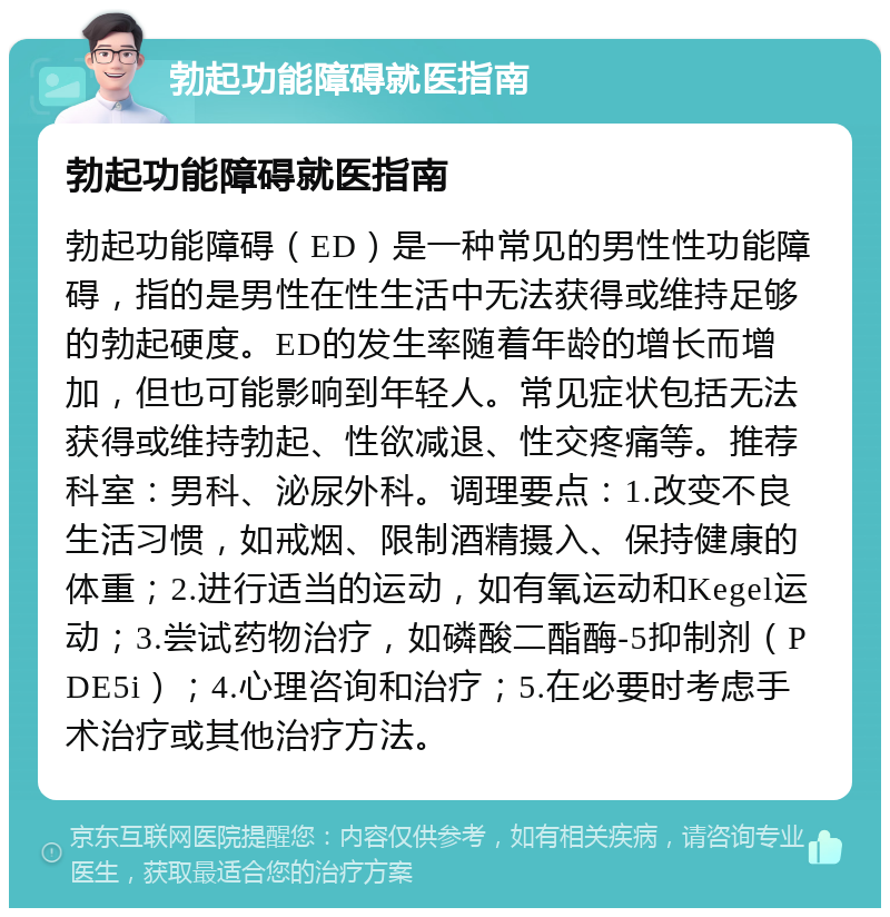 勃起功能障碍就医指南 勃起功能障碍就医指南 勃起功能障碍（ED）是一种常见的男性性功能障碍，指的是男性在性生活中无法获得或维持足够的勃起硬度。ED的发生率随着年龄的增长而增加，但也可能影响到年轻人。常见症状包括无法获得或维持勃起、性欲减退、性交疼痛等。推荐科室：男科、泌尿外科。调理要点：1.改变不良生活习惯，如戒烟、限制酒精摄入、保持健康的体重；2.进行适当的运动，如有氧运动和Kegel运动；3.尝试药物治疗，如磷酸二酯酶-5抑制剂（PDE5i）；4.心理咨询和治疗；5.在必要时考虑手术治疗或其他治疗方法。