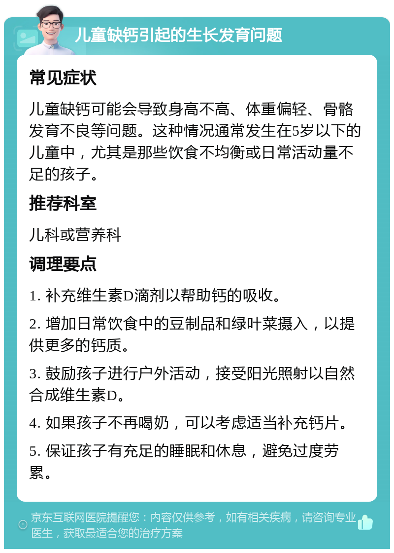 儿童缺钙引起的生长发育问题 常见症状 儿童缺钙可能会导致身高不高、体重偏轻、骨骼发育不良等问题。这种情况通常发生在5岁以下的儿童中，尤其是那些饮食不均衡或日常活动量不足的孩子。 推荐科室 儿科或营养科 调理要点 1. 补充维生素D滴剂以帮助钙的吸收。 2. 增加日常饮食中的豆制品和绿叶菜摄入，以提供更多的钙质。 3. 鼓励孩子进行户外活动，接受阳光照射以自然合成维生素D。 4. 如果孩子不再喝奶，可以考虑适当补充钙片。 5. 保证孩子有充足的睡眠和休息，避免过度劳累。