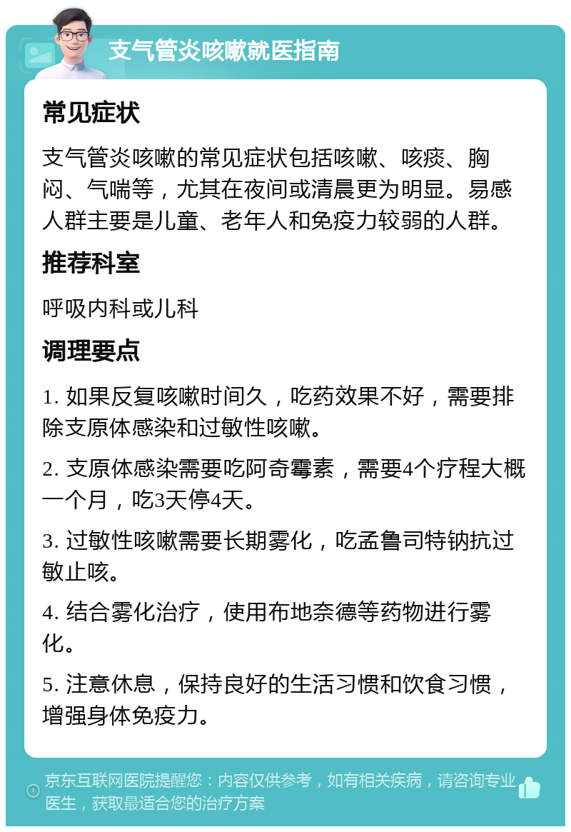 支气管炎咳嗽就医指南 常见症状 支气管炎咳嗽的常见症状包括咳嗽、咳痰、胸闷、气喘等，尤其在夜间或清晨更为明显。易感人群主要是儿童、老年人和免疫力较弱的人群。 推荐科室 呼吸内科或儿科 调理要点 1. 如果反复咳嗽时间久，吃药效果不好，需要排除支原体感染和过敏性咳嗽。 2. 支原体感染需要吃阿奇霉素，需要4个疗程大概一个月，吃3天停4天。 3. 过敏性咳嗽需要长期雾化，吃孟鲁司特钠抗过敏止咳。 4. 结合雾化治疗，使用布地奈德等药物进行雾化。 5. 注意休息，保持良好的生活习惯和饮食习惯，增强身体免疫力。