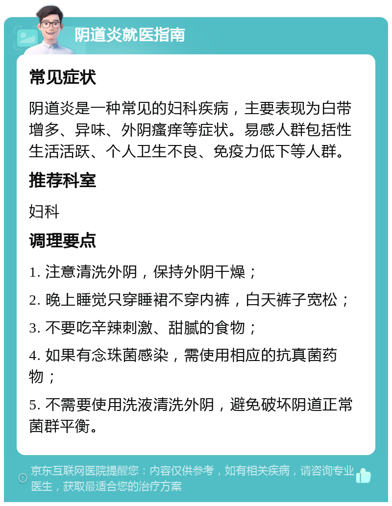 阴道炎就医指南 常见症状 阴道炎是一种常见的妇科疾病，主要表现为白带增多、异味、外阴瘙痒等症状。易感人群包括性生活活跃、个人卫生不良、免疫力低下等人群。 推荐科室 妇科 调理要点 1. 注意清洗外阴，保持外阴干燥； 2. 晚上睡觉只穿睡裙不穿内裤，白天裤子宽松； 3. 不要吃辛辣刺激、甜腻的食物； 4. 如果有念珠菌感染，需使用相应的抗真菌药物； 5. 不需要使用洗液清洗外阴，避免破坏阴道正常菌群平衡。