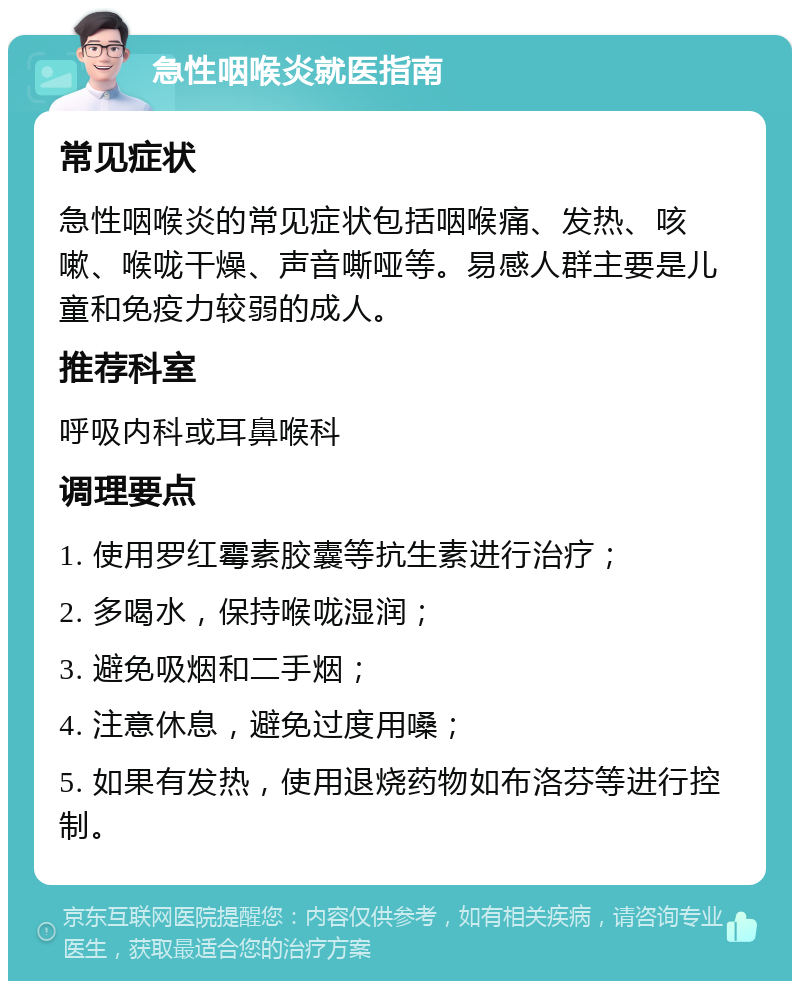 急性咽喉炎就医指南 常见症状 急性咽喉炎的常见症状包括咽喉痛、发热、咳嗽、喉咙干燥、声音嘶哑等。易感人群主要是儿童和免疫力较弱的成人。 推荐科室 呼吸内科或耳鼻喉科 调理要点 1. 使用罗红霉素胶囊等抗生素进行治疗； 2. 多喝水，保持喉咙湿润； 3. 避免吸烟和二手烟； 4. 注意休息，避免过度用嗓； 5. 如果有发热，使用退烧药物如布洛芬等进行控制。